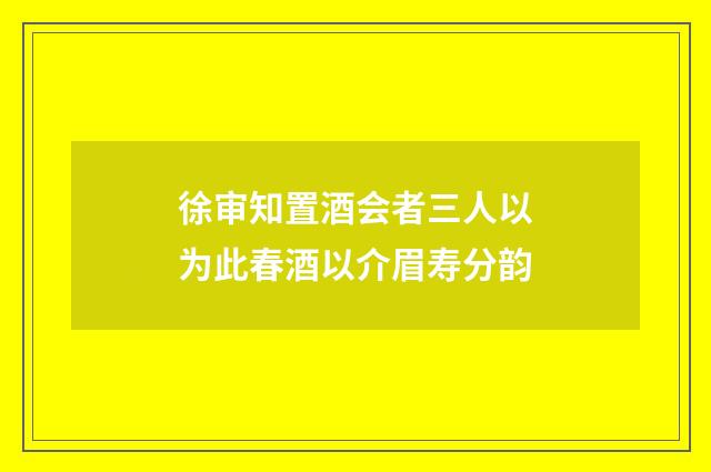 徐审知置酒会者三人以为此春酒以介眉寿分韵