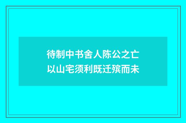 待制中书舍人陈公之亡以山宅须利既迁殡而未