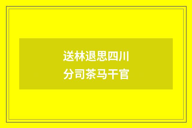 送林退思四川分司茶马干官