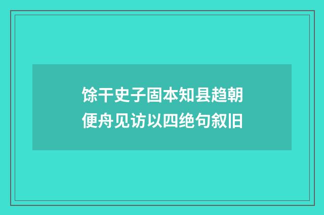 馀干史子固本知县趋朝便舟见访以四绝句叙旧