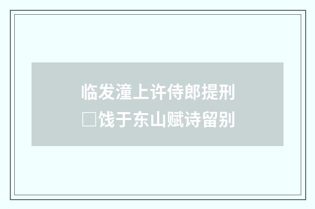 临发潼上许侍郎提刑□饯于东山赋诗留别