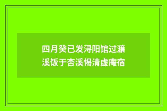 四月癸已发浔阳馆过濂溪饭于杏溪愒清虚庵宿