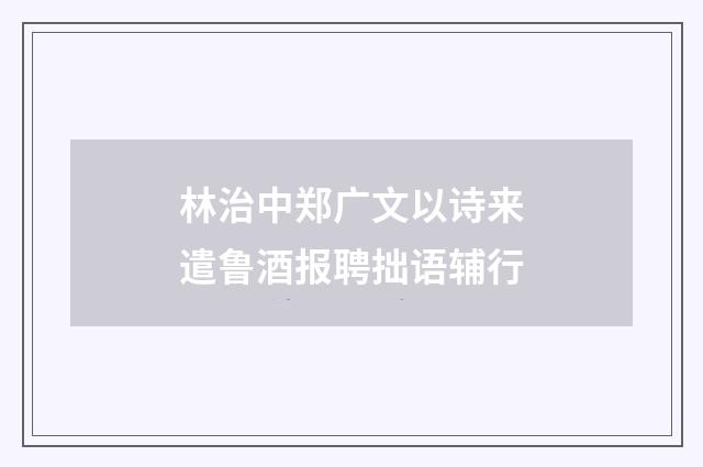 林治中郑广文以诗来遣鲁酒报聘拙语辅行