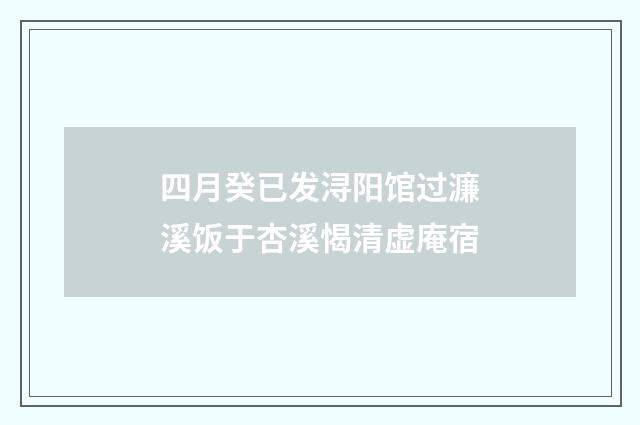 四月癸已发浔阳馆过濂溪饭于杏溪愒清虚庵宿