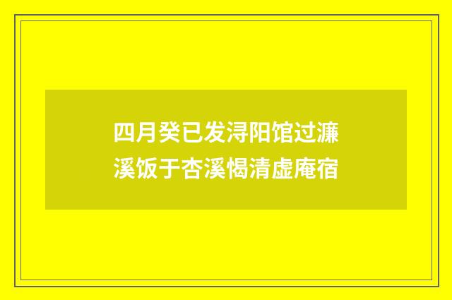 四月癸已发浔阳馆过濂溪饭于杏溪愒清虚庵宿