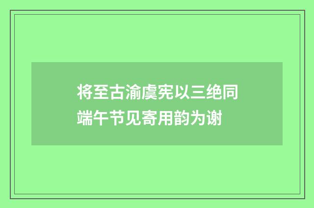 将至古渝虞宪以三绝同端午节见寄用韵为谢