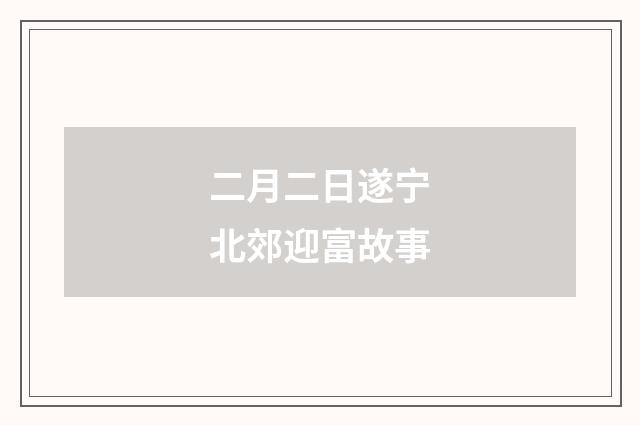 二月二日遂宁北郊迎富故事