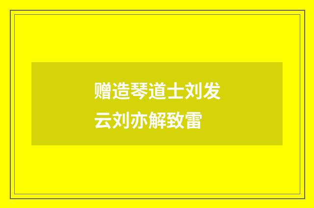 赠造琴道士刘发云刘亦解致雷