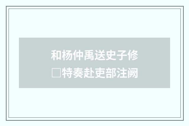 和杨仲禹送史子修□特奏赴吏部注阙