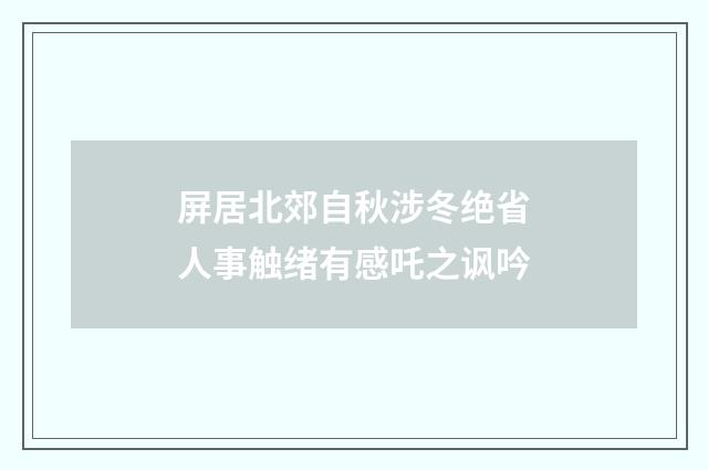 屏居北郊自秋涉冬绝省人事触绪有感吒之讽吟