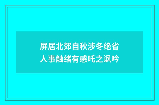 屏居北郊自秋涉冬绝省人事触绪有感吒之讽吟