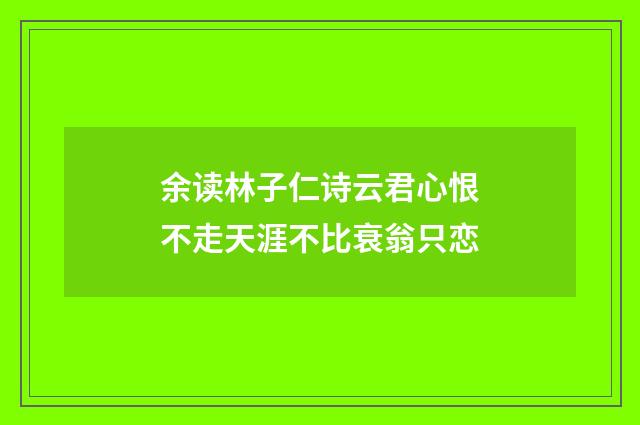 余读林子仁诗云君心恨不走天涯不比衰翁只恋