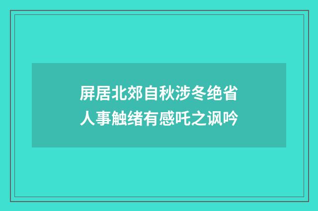 屏居北郊自秋涉冬绝省人事触绪有感吒之讽吟