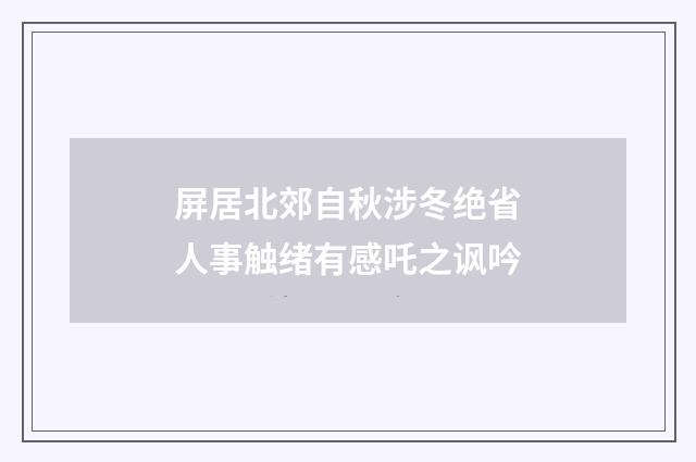 屏居北郊自秋涉冬绝省人事触绪有感吒之讽吟