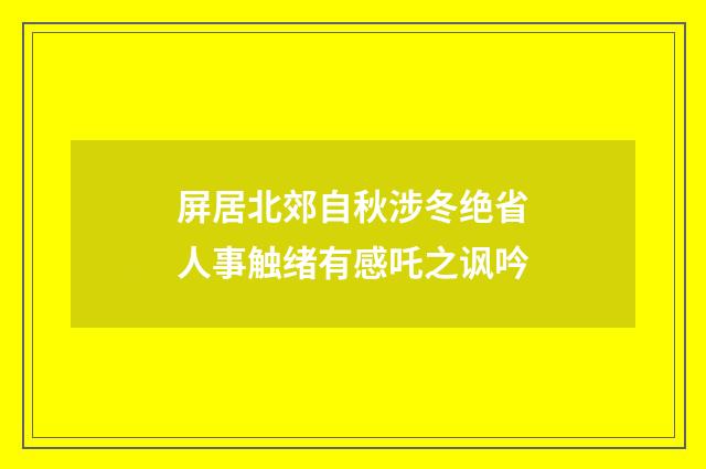 屏居北郊自秋涉冬绝省人事触绪有感吒之讽吟