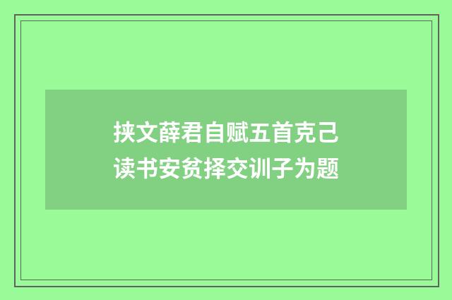 挟文薛君自赋五首克己读书安贫择交训子为题