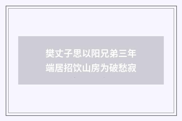 樊丈子思以阳兄弟三年端居招饮山房为破愁寂