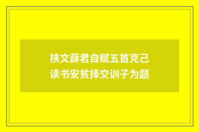挟文薛君自赋五首克己读书安贫择交训子为题
