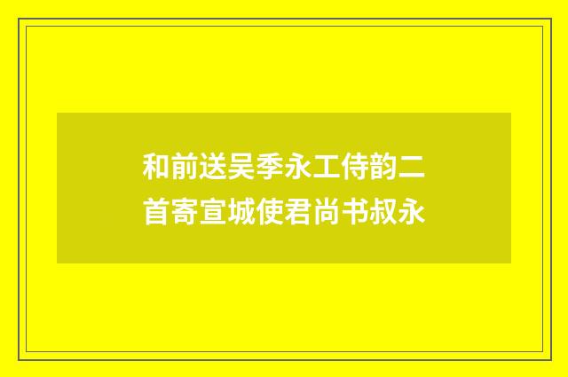 和前送吴季永工侍韵二首寄宣城使君尚书叔永