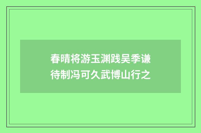 春晴将游玉渊践吴季谦待制冯可久武博山行之