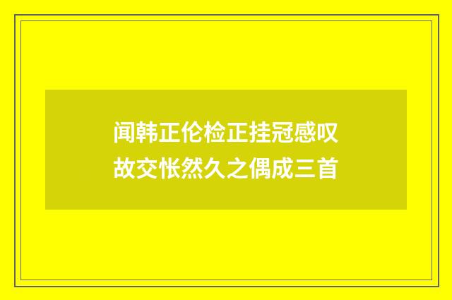 闻韩正伦检正挂冠感叹故交怅然久之偶成三首