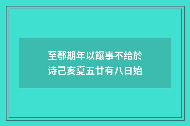 至鄂期年以饟事不给於诗己亥夏五廿有八日始
