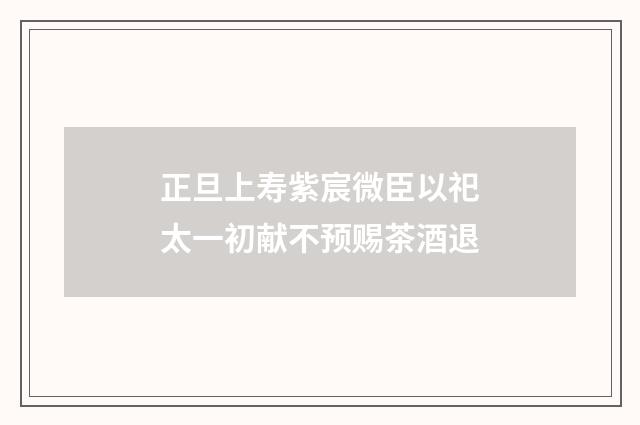 正旦上寿紫宸微臣以祀太一初献不预赐茶酒退