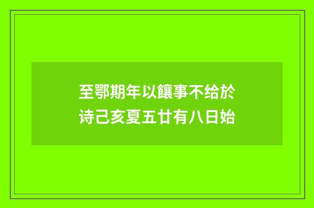 至鄂期年以饟事不给於诗己亥夏五廿有八日始