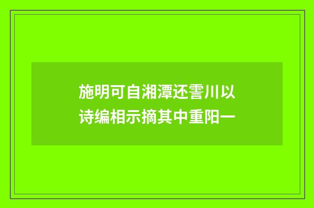 施明可自湘潭还霅川以诗编相示摘其中重阳一