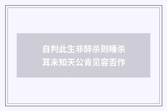 自判此生非醉杀则睡杀耳未知天公肯见容否作