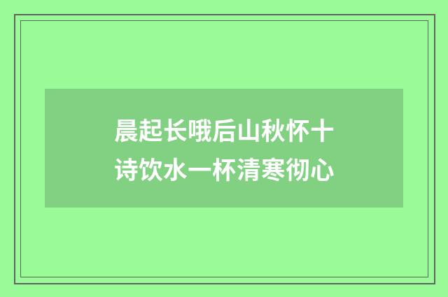 晨起长哦后山秋怀十诗饮水一杯清寒彻心