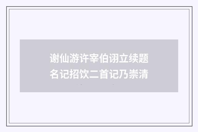 谢仙游许宰伯诩立续题名记招饮二首记乃崇清