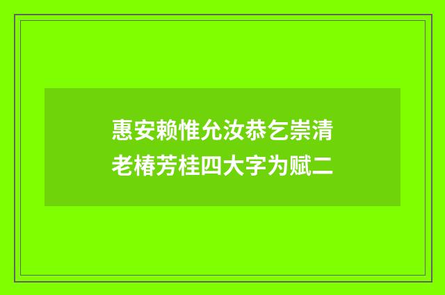 惠安赖惟允汝恭乞崇清老椿芳桂四大字为赋二