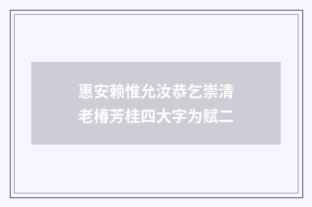 惠安赖惟允汝恭乞崇清老椿芳桂四大字为赋二