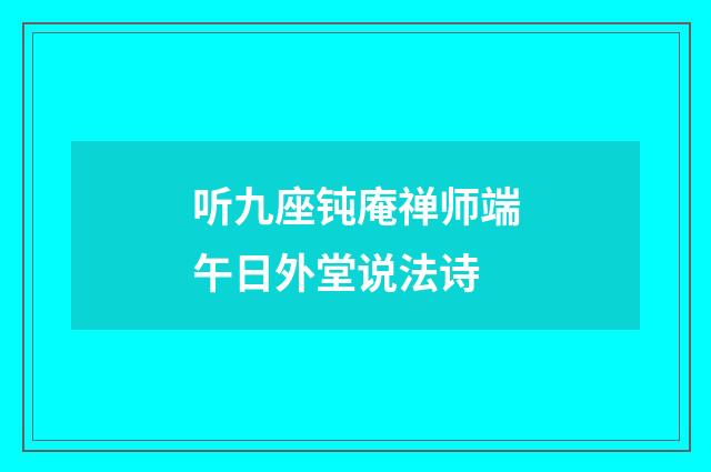 听九座钝庵禅师端午日外堂说法诗
