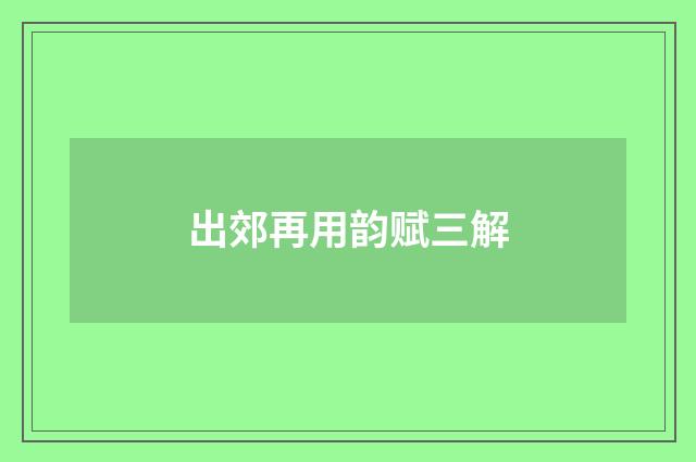 出郊再用韵赋三解