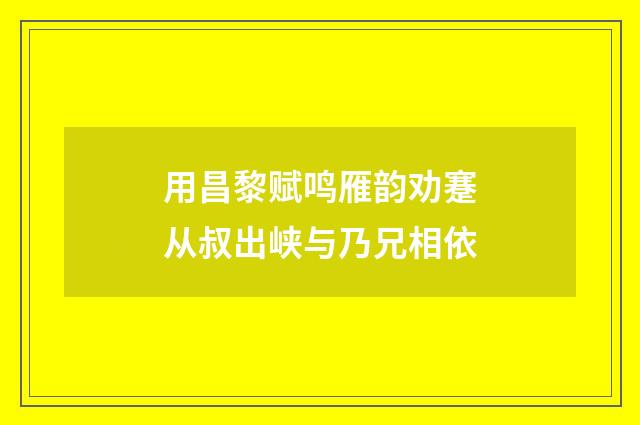 用昌黎赋鸣雁韵劝蹇从叔出峡与乃兄相依