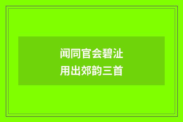 闻同官会碧沚用出郊韵三首