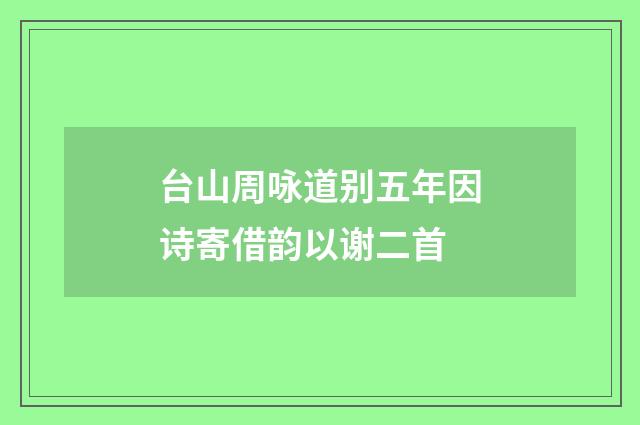 台山周咏道别五年因诗寄借韵以谢二首