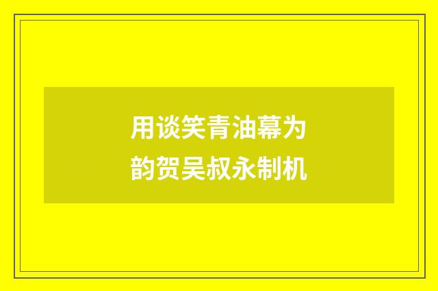用谈笑青油幕为韵贺吴叔永制机