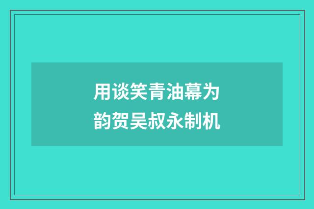用谈笑青油幕为韵贺吴叔永制机