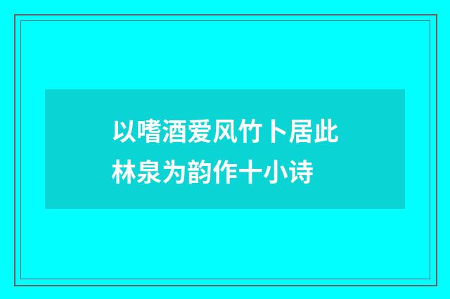 以嗜酒爱风竹卜居此林泉为韵作十小诗