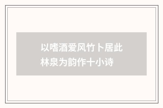 以嗜酒爱风竹卜居此林泉为韵作十小诗