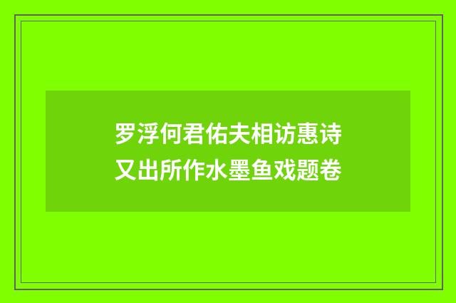 罗浮何君佑夫相访惠诗又出所作水墨鱼戏题卷