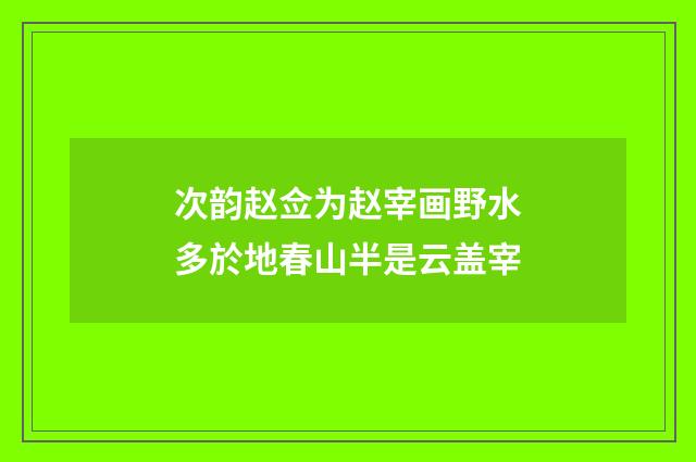 次韵赵佥为赵宰画野水多於地春山半是云盖宰