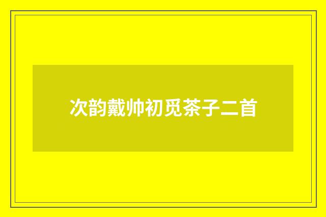 次韵戴帅初觅茶子二首