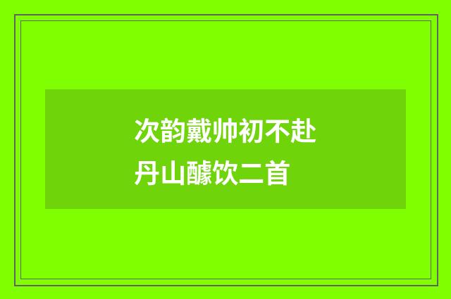次韵戴帅初不赴丹山醵饮二首