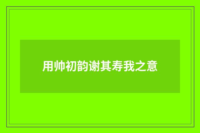 用帅初韵谢其寿我之意