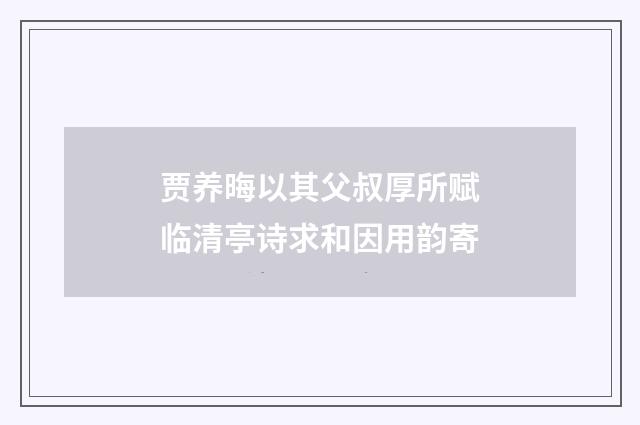 贾养晦以其父叔厚所赋临清亭诗求和因用韵寄