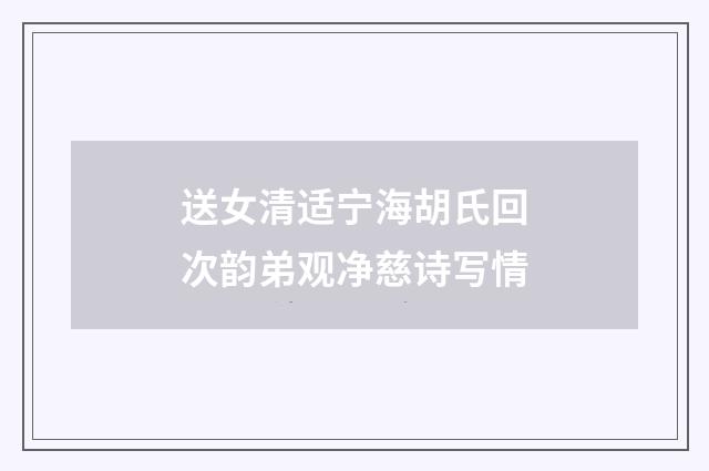 送女清适宁海胡氏回次韵弟观净慈诗写情